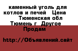 каменный уголь для котлов и печей › Цена ­ 260 - Тюменская обл., Тюмень г. Другое » Продам   